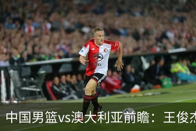 中国男篮vs澳大利亚前瞻：王俊杰徐昕或领衔年轻阵容 杨瀚森无缘大名单