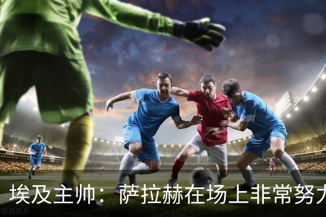 埃及主帅：萨拉赫在场上非常努力，我可能是第一个用对他的教练