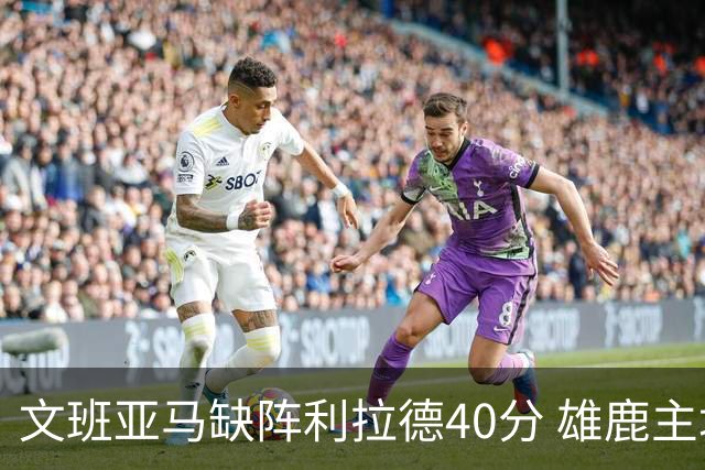 文班亚马缺阵利拉德40分 雄鹿主场战胜马刺